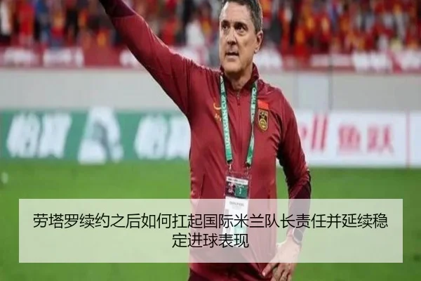 劳塔罗续约之后如何扛起国际米兰队长责任并延续稳定进球表现