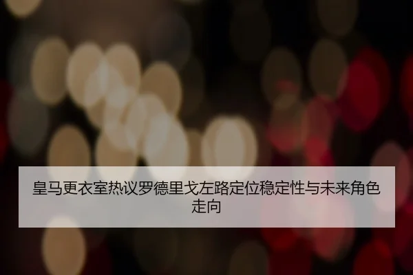 皇马更衣室热议罗德里戈左路定位稳定性与未来角色走向