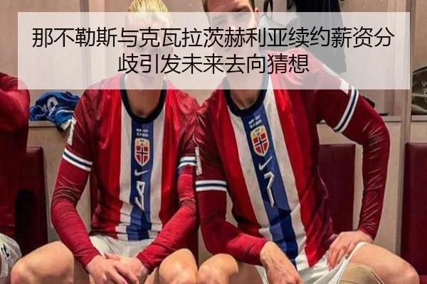 那不勒斯与克瓦拉茨赫利亚续约薪资分歧引发未来去向猜想