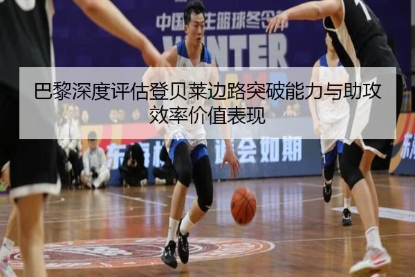 巴黎深度评估登贝莱边路突破能力与助攻效率价值表现
