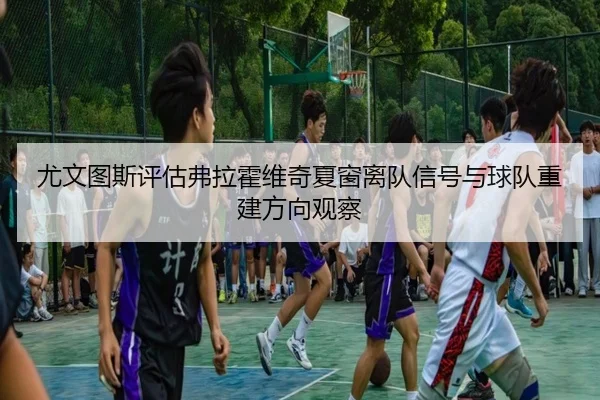尤文图斯评估弗拉霍维奇夏窗离队信号与球队重建方向观察
