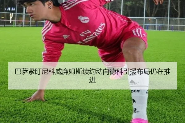 巴萨紧盯尼科威廉姆斯续约动向德科引援布局仍在推进