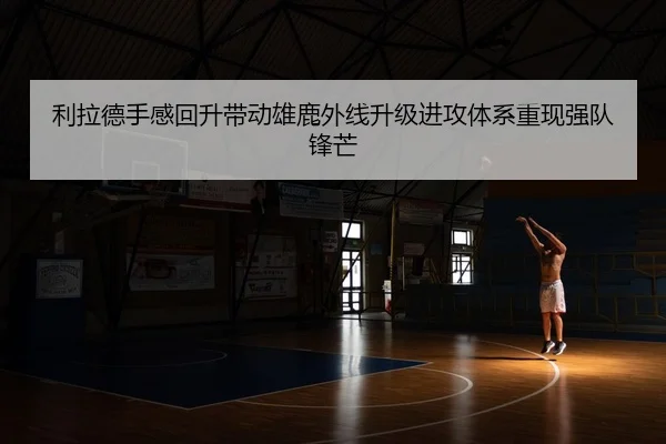利拉德手感回升带动雄鹿外线升级进攻体系重现强队锋芒